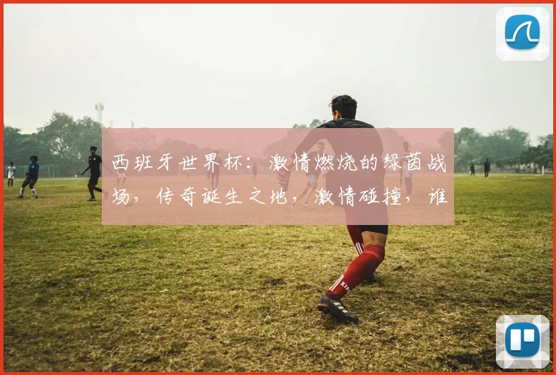 西班牙世界杯：激情燃烧的绿茵战场，传奇诞生之地，激情碰撞，谁将问鼎