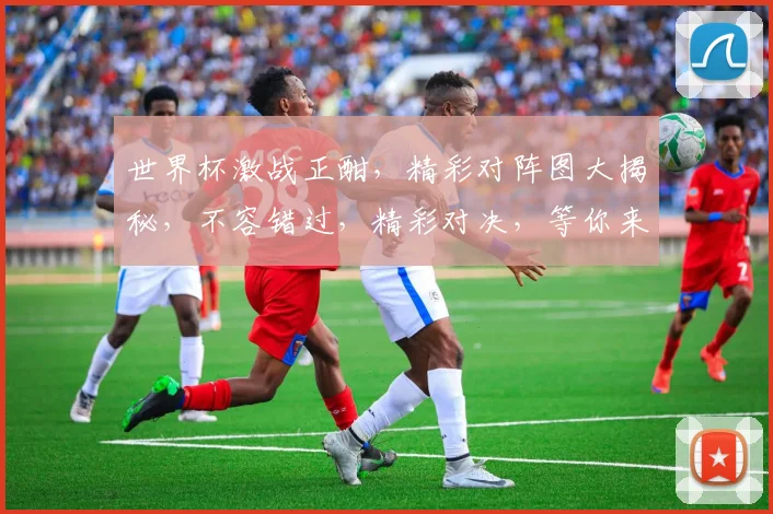 世界杯激战正酣，精彩对阵图大揭秘，不容错过，精彩对决，等你来战