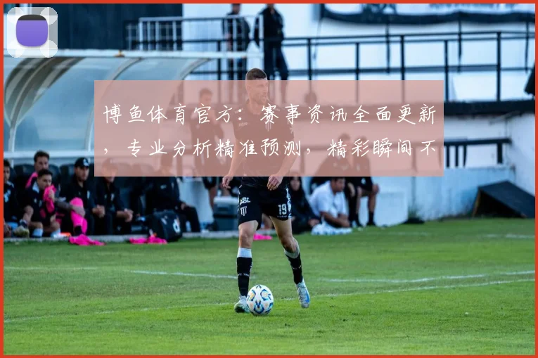 博鱼体育官方：赛事资讯全面更新，专业分析精准预测，精彩瞬间不容错过，体育迷必看
